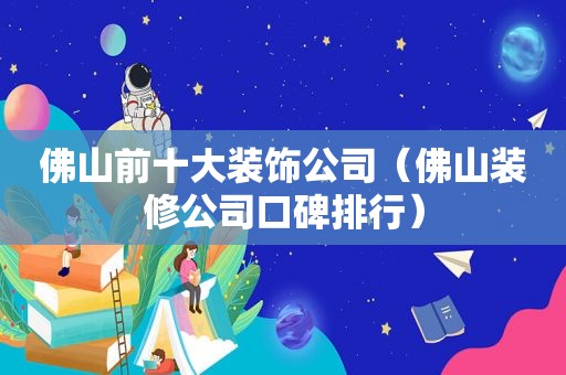 佛山前十大装饰公司（佛山装修公司口碑排行）