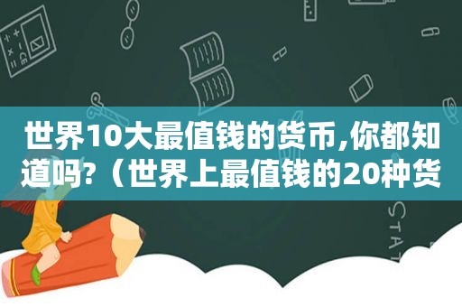 世界10大最值钱的货币,你都知道吗?（世界上最值钱的20种货币）