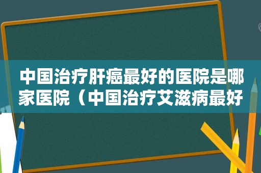 中国治疗肝癌最好的医院是哪家医院（中国治疗艾滋病最好的医院是哪一家）