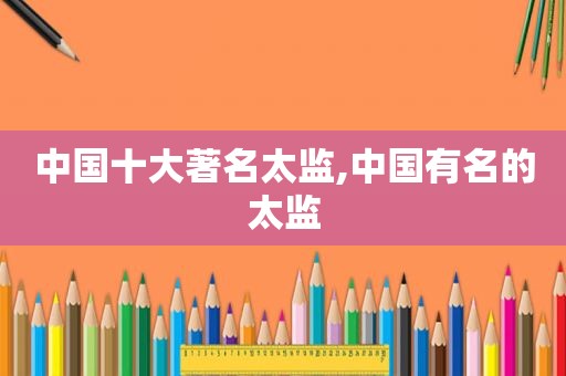 中国十大著名太监,中国有名的太监