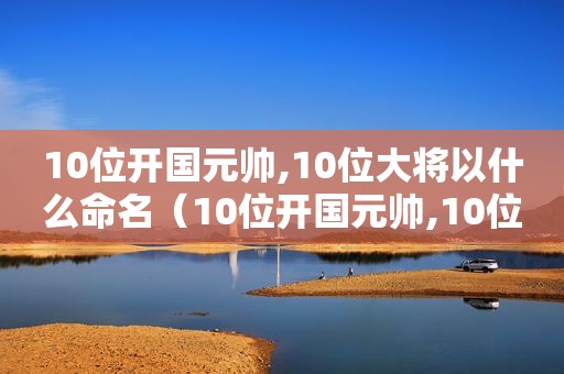 10位开国元帅,10位大将以什么命名（10位开国元帅,10位大将以上）