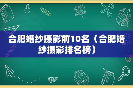 合肥婚纱摄影前10名（合肥婚纱摄影排名榜）