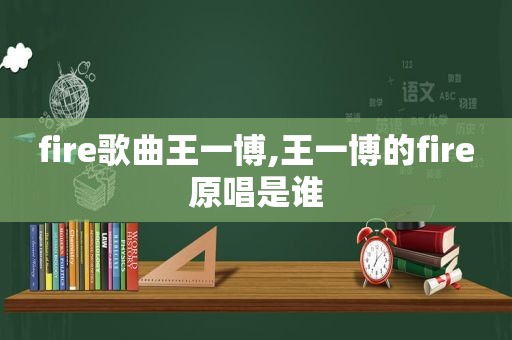 fire歌曲王一博,王一博的fire原唱是谁