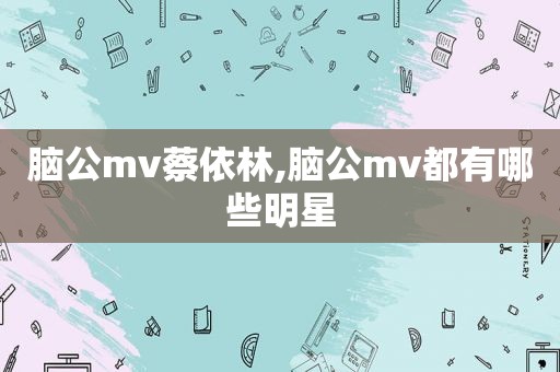 脑公mv蔡依林,脑公mv都有哪些明星