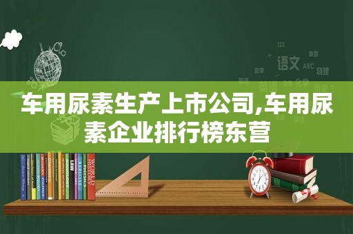 车用尿素生产上市公司,车用尿素企业排行榜东营