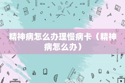 精神病怎么办理慢病卡（精神病怎么办）