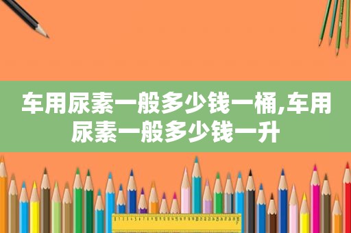 车用尿素一般多少钱一桶,车用尿素一般多少钱一升