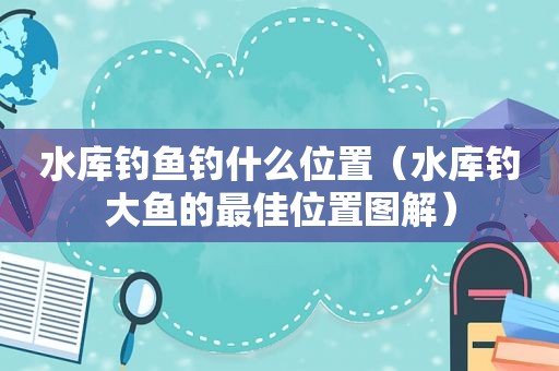 水库钓鱼钓什么位置（水库钓大鱼的最佳位置图解）