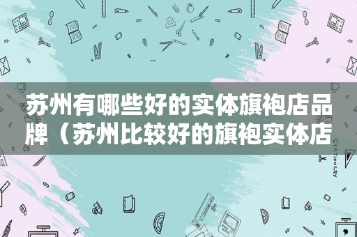 苏州有哪些好的实体旗袍店品牌（苏州比较好的旗袍实体店）