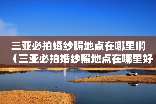 三亚必拍婚纱照地点在哪里啊（三亚必拍婚纱照地点在哪里好）
