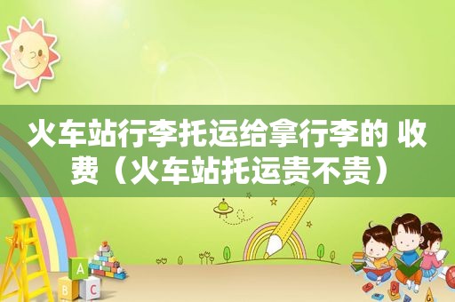 火车站行李托运给拿行李的 收费（火车站托运贵不贵）