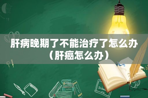 肝病晚期了不能治疗了怎么办（肝癌怎么办）