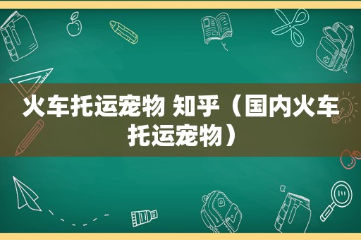 火车托运宠物 知乎（国内火车托运宠物）