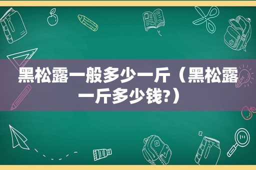 黑松露一般多少一斤（黑松露一斤多少钱?）