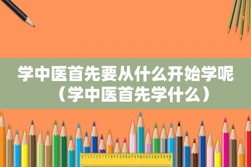 学中医首先要从什么开始学呢（学中医首先学什么）