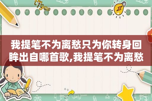 我提笔不为离愁只为你转身回眸出自哪首歌,我提笔不为离愁只为你转身离去