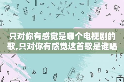 只对你有感觉是哪个电视剧的歌,只对你有感觉这首歌是谁唱的
