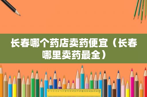 长春哪个药店卖药便宜（长春哪里卖药最全）