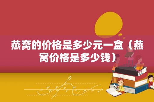 燕窝的价格是多少元一盒（燕窝价格是多少钱）