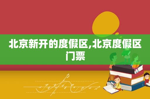 北京新开的度假区,北京度假区门票