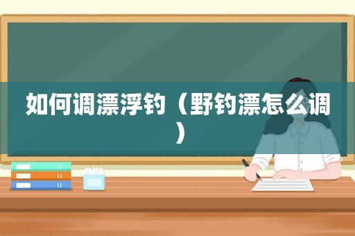 如何调漂浮钓（野钓漂怎么调）
