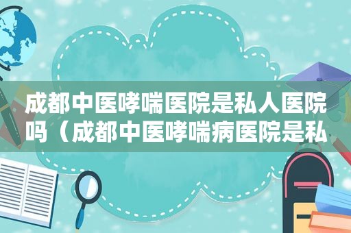 成都中医哮喘医院是私人医院吗（成都中医哮喘病医院是私人医院吗）