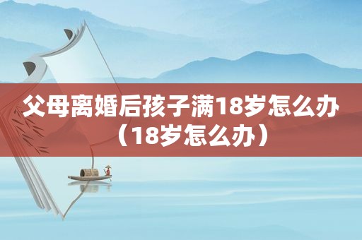 父母离婚后孩子满18岁怎么办（18岁怎么办）