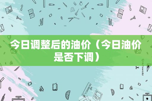 今日调整后的油价（今日油价是否下调）