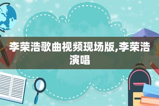 李荣浩歌曲视频现场版,李荣浩演唱