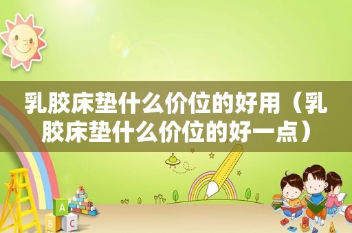 乳胶床垫什么价位的好用（乳胶床垫什么价位的好一点）