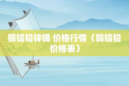 铜铝铅锌锡 价格行情（铜铝铅价格表）
