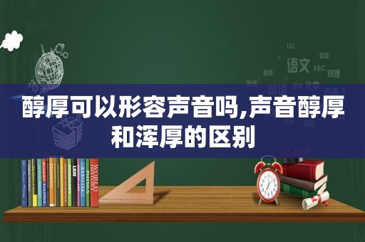 醇厚可以形容声音吗,声音醇厚和浑厚的区别