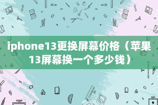 iphone13更换屏幕价格（苹果13屏幕换一个多少钱）