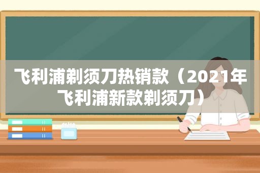 飞利浦剃须刀热销款（2021年飞利浦新款剃须刀）