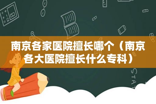 南京各家医院擅长哪个（南京各大医院擅长什么专科）