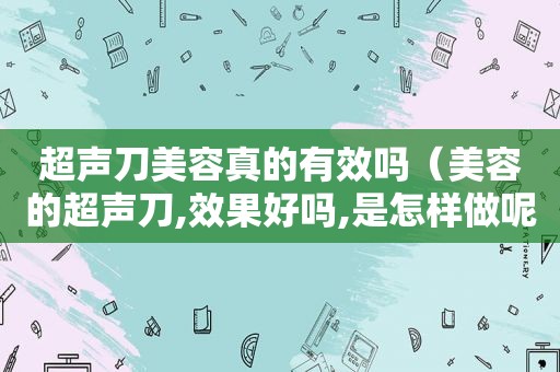 超声刀美容真的有效吗（美容的超声刀,效果好吗,是怎样做呢）