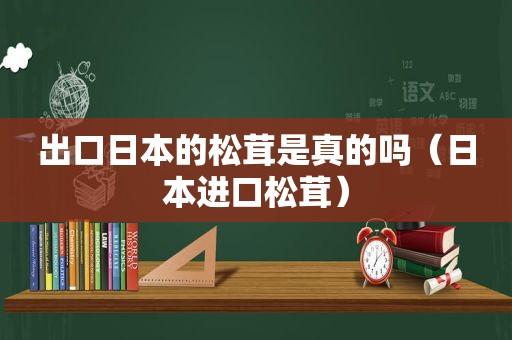 出口日本的松茸是真的吗（日本进口松茸）