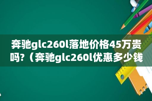 奔驰glc260l落地价格45万贵吗?（奔驰glc260l优惠多少钱）