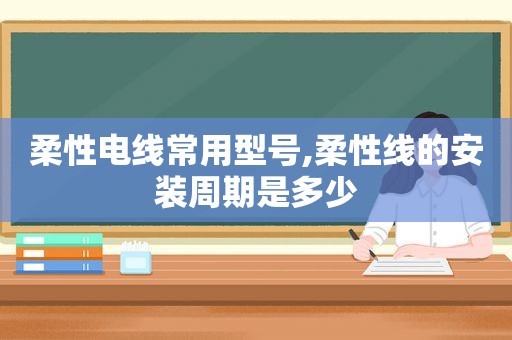 柔性电线常用型号,柔性线的安装周期是多少