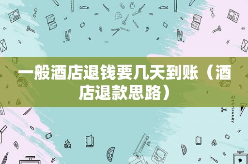一般酒店退钱要几天到账（酒店退款思路）