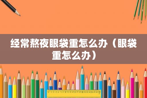 经常熬夜眼袋重怎么办（眼袋重怎么办）