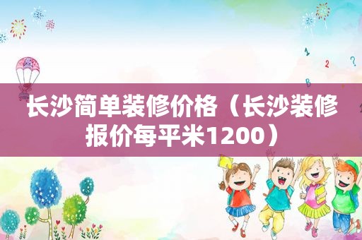 长沙简单装修价格（长沙装修报价每平米1200）