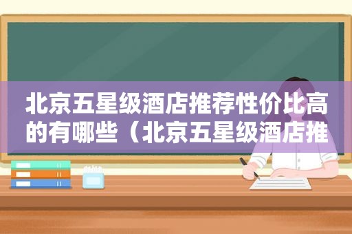北京五星级酒店推荐性价比高的有哪些（北京五星级酒店推荐性价比高的餐厅）