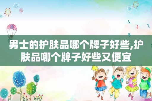 男士的护肤品哪个牌子好些,护肤品哪个牌子好些又便宜