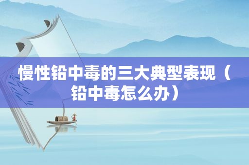 慢性铅中毒的三大典型表现（铅中毒怎么办）