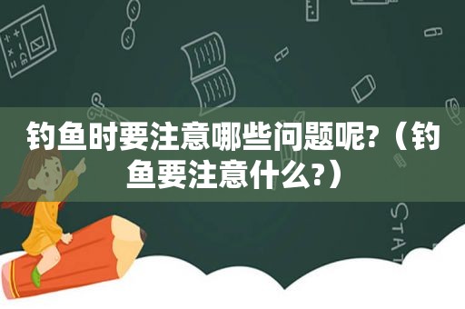 钓鱼时要注意哪些问题呢?（钓鱼要注意什么?）