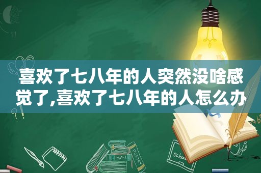 喜欢了七八年的人突然没啥感觉了,喜欢了七八年的人怎么办