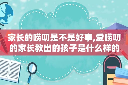 家长的唠叨是不是好事,爱唠叨的家长教出的孩子是什么样的