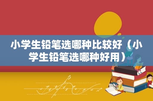 小学生铅笔选哪种比较好（小学生铅笔选哪种好用）