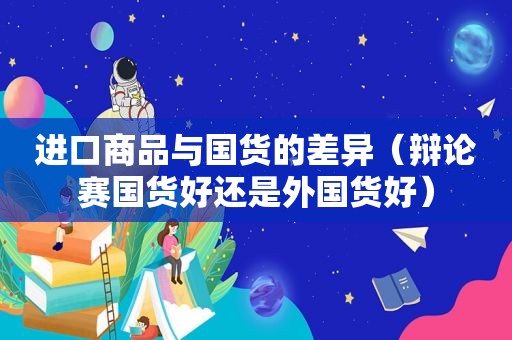 进口商品与国货的差异（辩论赛国货好还是外国货好）